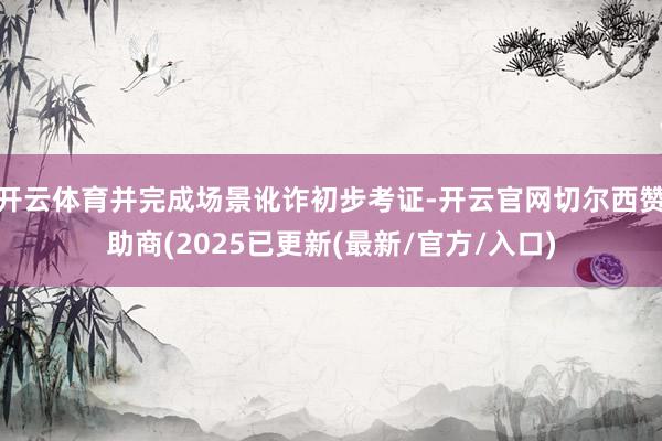 开云体育并完成场景讹诈初步考证-开云官网切尔西赞助商(2025已更新(最新/官方/入口)