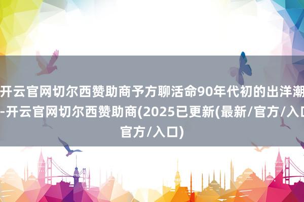 开云官网切尔西赞助商予方聊活命90年代初的出洋潮中-开云官网切尔西赞助商(2025已更新(最新/官方/入口)