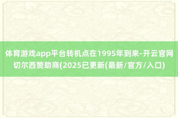 体育游戏app平台转机点在1995年到来-开云官网切尔西赞助商(2025已更新(最新/官方/入口)