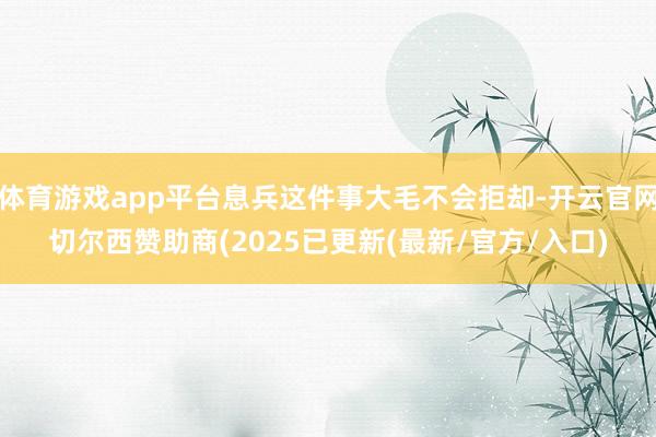 体育游戏app平台息兵这件事大毛不会拒却-开云官网切尔西赞助商(2025已更新(最新/官方/入口)