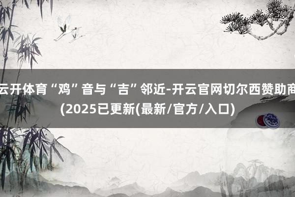 云开体育“鸡”音与“吉”邻近-开云官网切尔西赞助商(2025已更新(最新/官方/入口)