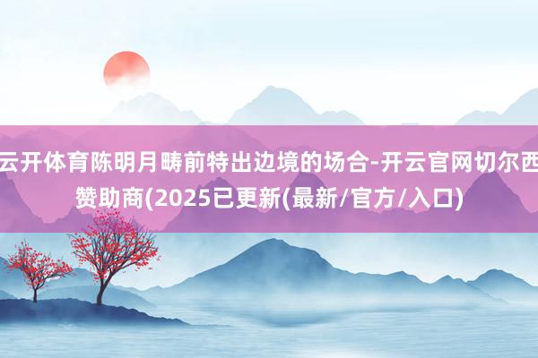 云开体育陈明月畴前特出边境的场合-开云官网切尔西赞助商(2025已更新(最新/官方/入口)