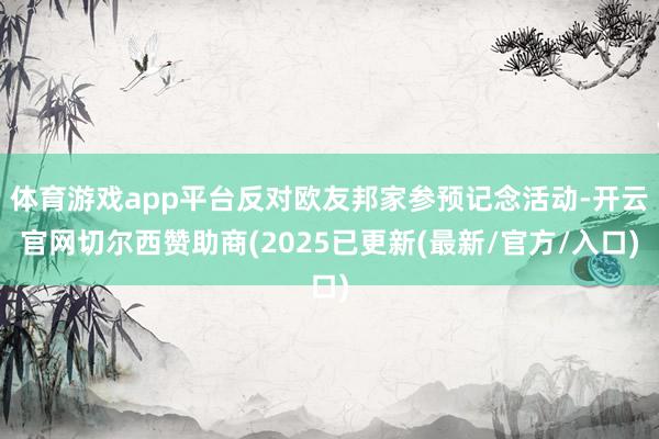 体育游戏app平台反对欧友邦家参预记念活动-开云官网切尔西赞助商(2025已更新(最新/官方/入口)