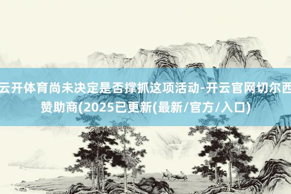 云开体育尚未决定是否撑抓这项活动-开云官网切尔西赞助商(2025已更新(最新/官方/入口)