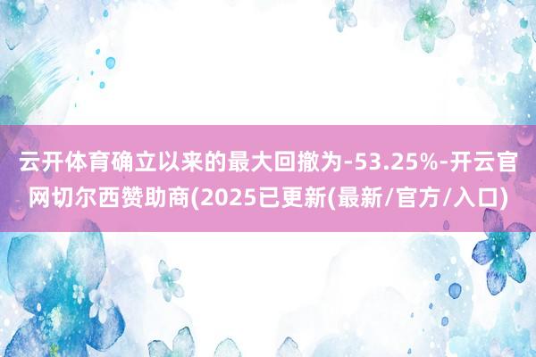 云开体育确立以来的最大回撤为-53.25%-开云官网切尔西赞助商(2025已更新(最新/官方/入口)