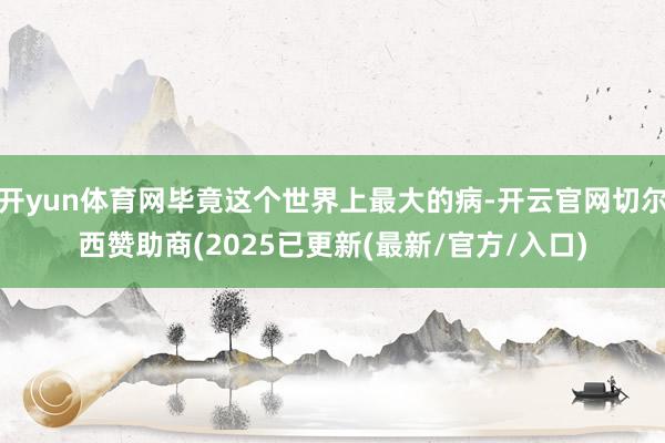 开yun体育网毕竟这个世界上最大的病-开云官网切尔西赞助商(2025已更新(最新/官方/入口)