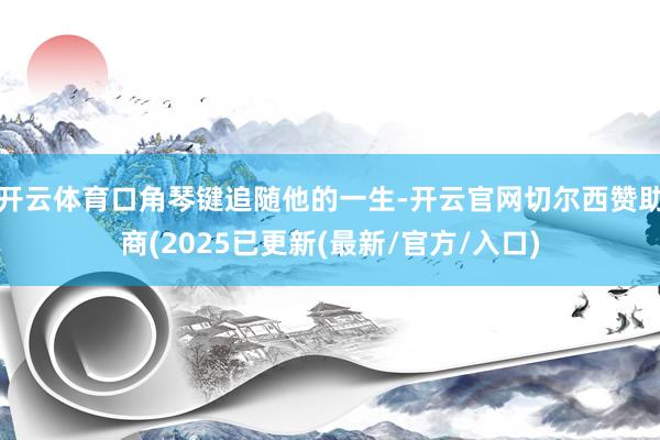 开云体育口角琴键追随他的一生-开云官网切尔西赞助商(2025已更新(最新/官方/入口)
