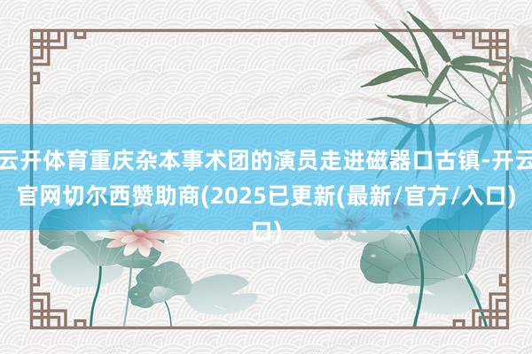 云开体育重庆杂本事术团的演员走进磁器口古镇-开云官网切尔西赞助商(2025已更新(最新/官方/入口)