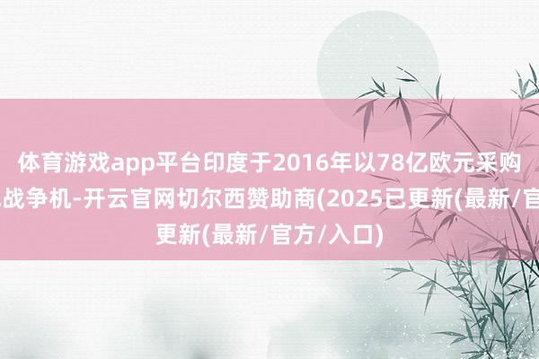 体育游戏app平台印度于2016年以78亿欧元采购36架阵风战争机-开云官网切尔西赞助商(2025已更新(最新/官方/入口)