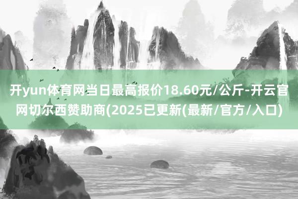 开yun体育网当日最高报价18.60元/公斤-开云官网切尔西赞助商(2025已更新(最新/官方/入口)