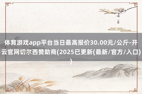 体育游戏app平台当日最高报价30.00元/公斤-开云官网切尔西赞助商(2025已更新(最新/官方/入口)