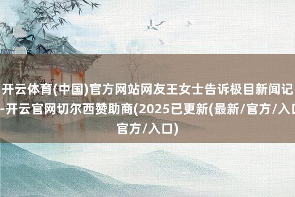 开云体育(中国)官方网站网友王女士告诉极目新闻记者-开云官网切尔西赞助商(2025已更新(最新/官方/入口)