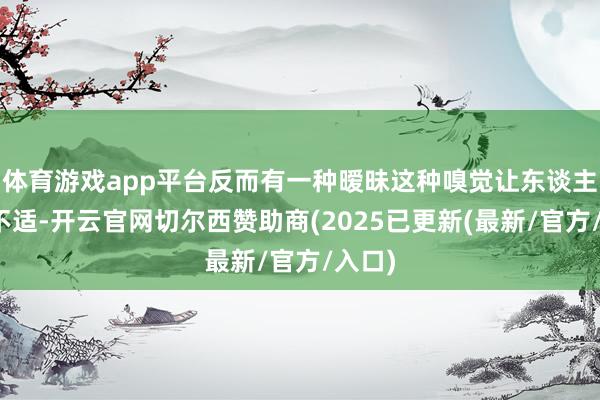 体育游戏app平台反而有一种暧昧这种嗅觉让东谈主感到不适-开云官网切尔西赞助商(2025已更新(最新/官方/入口)