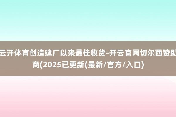 云开体育创造建厂以来最佳收货-开云官网切尔西赞助商(2025已更新(最新/官方/入口)