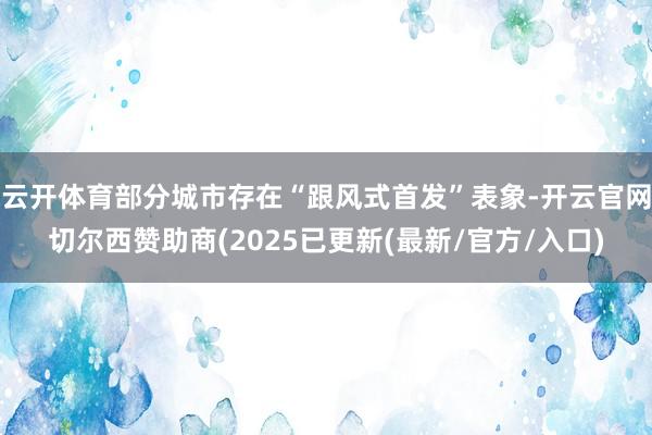 云开体育部分城市存在“跟风式首发”表象-开云官网切尔西赞助商(2025已更新(最新/官方/入口)