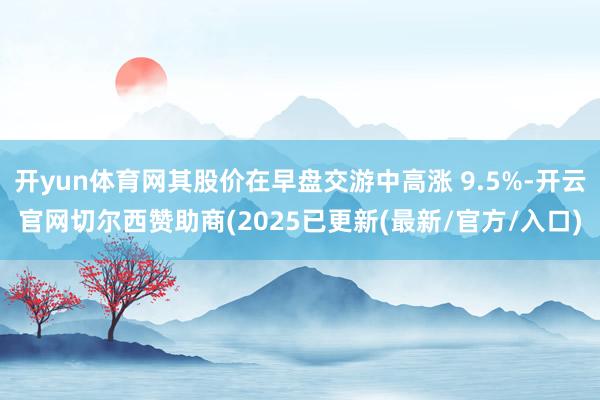 开yun体育网其股价在早盘交游中高涨 9.5%-开云官网切尔西赞助商(2025已更新(最新/官方/入口)