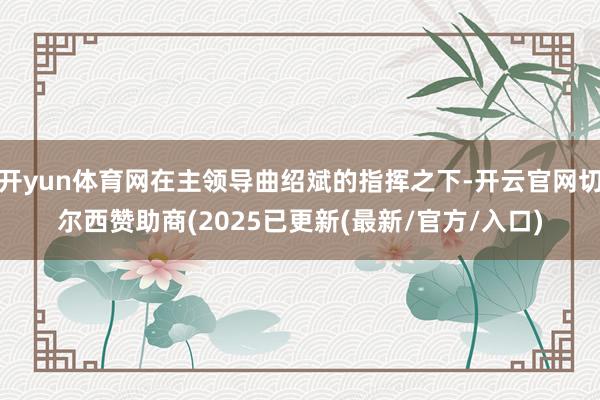 开yun体育网在主领导曲绍斌的指挥之下-开云官网切尔西赞助商(2025已更新(最新/官方/入口)
