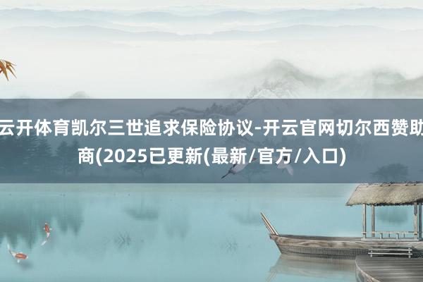 云开体育凯尔三世追求保险协议-开云官网切尔西赞助商(2025已更新(最新/官方/入口)