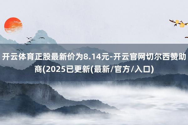 开云体育正股最新价为8.14元-开云官网切尔西赞助商(2025已更新(最新/官方/入口)