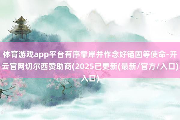 体育游戏app平台有序靠岸并作念好锚固等使命-开云官网切尔西赞助商(2025已更新(最新/官方/入口)