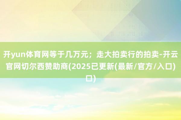 开yun体育网等于几万元；走大拍卖行的拍卖-开云官网切尔西赞助商(2025已更新(最新/官方/入口)