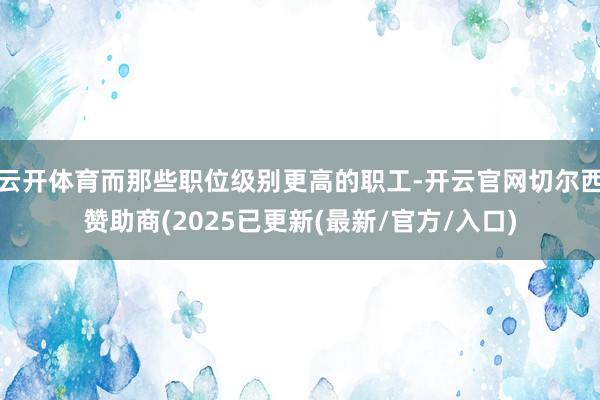 云开体育而那些职位级别更高的职工-开云官网切尔西赞助商(2025已更新(最新/官方/入口)