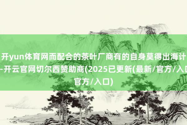 开yun体育网而配合的茶叶厂商有的自身莫得出海计算-开云官网切尔西赞助商(2025已更新(最新/官方/入口)