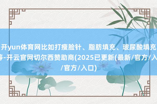 开yun体育网比如打瘦脸针、脂肪填充、玻尿酸填充等等-开云官网切尔西赞助商(2025已更新(最新/官方/入口)