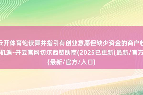 云开体育饱读舞并指引有创业意愿但缺少资金的商户收拢战略机遇-开云官网切尔西赞助商(2025已更新(最新/官方/入口)