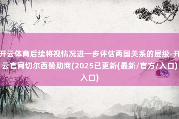 开云体育后续将视情况进一步评估两国关系的层级-开云官网切尔西赞助商(2025已更新(最新/官方/入口)