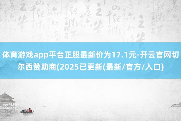 体育游戏app平台正股最新价为17.1元-开云官网切尔西赞助商(2025已更新(最新/官方/入口)