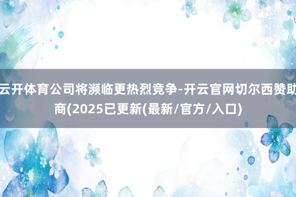 云开体育公司将濒临更热烈竞争-开云官网切尔西赞助商(2025已更新(最新/官方/入口)