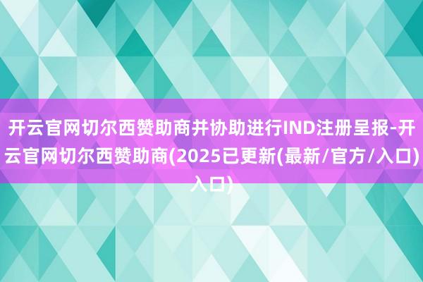 开云官网切尔西赞助商并协助进行IND注册呈报-开云官网切尔西赞助商(2025已更新(最新/官方/入口)