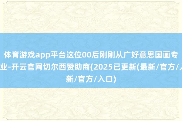 体育游戏app平台这位00后刚刚从广好意思国画专科毕业-开云官网切尔西赞助商(2025已更新(最新/官方/入口)