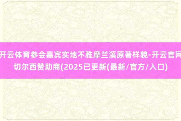 开云体育参会嘉宾实地不雅摩兰溪原著样貌-开云官网切尔西赞助商(2025已更新(最新/官方/入口)