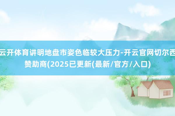 云开体育讲明地盘市姿色临较大压力-开云官网切尔西赞助商(2025已更新(最新/官方/入口)