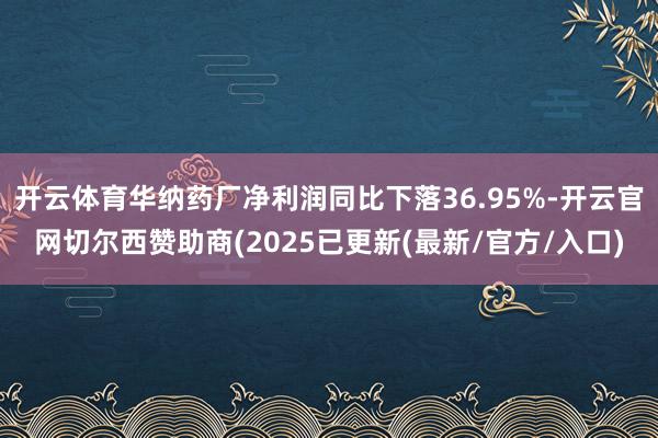 开云体育华纳药厂净利润同比下落36.95%-开云官网切尔西赞助商(2025已更新(最新/官方/入口)