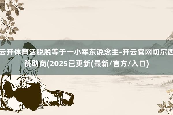 云开体育活脱脱等于一小军东说念主-开云官网切尔西赞助商(2025已更新(最新/官方/入口)