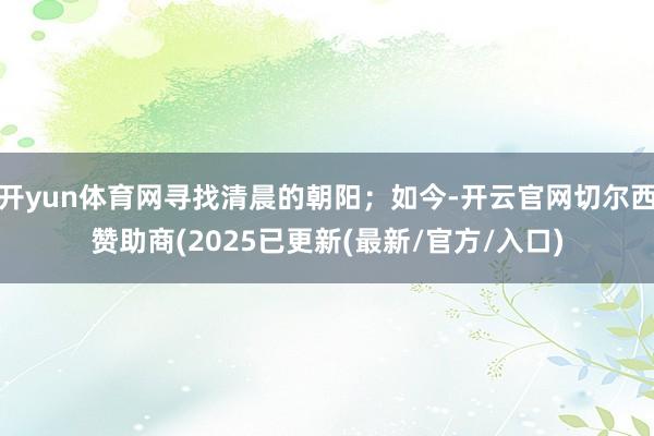 开yun体育网寻找清晨的朝阳；如今-开云官网切尔西赞助商(2025已更新(最新/官方/入口)