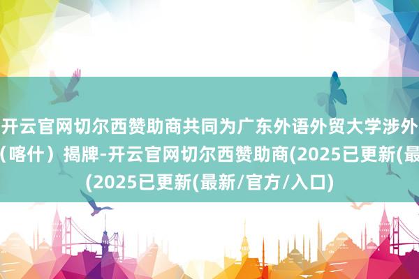 开云官网切尔西赞助商共同为广东外语外贸大学涉外法律管事中心（喀什）揭牌-开云官网切尔西赞助商(2025已更新(最新/官方/入口)