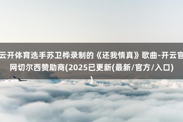 云开体育选手苏卫桦录制的《还我情真》歌曲-开云官网切尔西赞助商(2025已更新(最新/官方/入口)