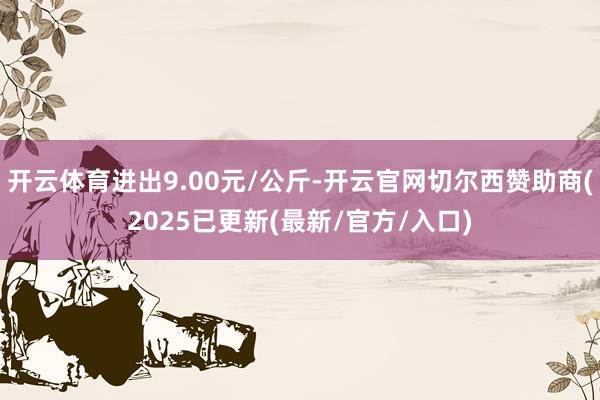 开云体育进出9.00元/公斤-开云官网切尔西赞助商(2025已更新(最新/官方/入口)