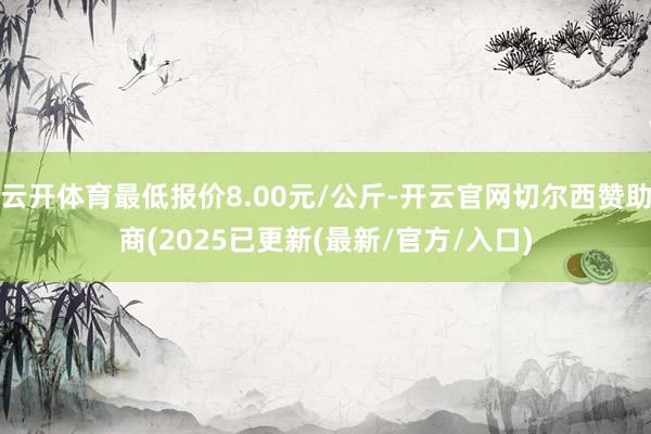 云开体育最低报价8.00元/公斤-开云官网切尔西赞助商(2025已更新(最新/官方/入口)