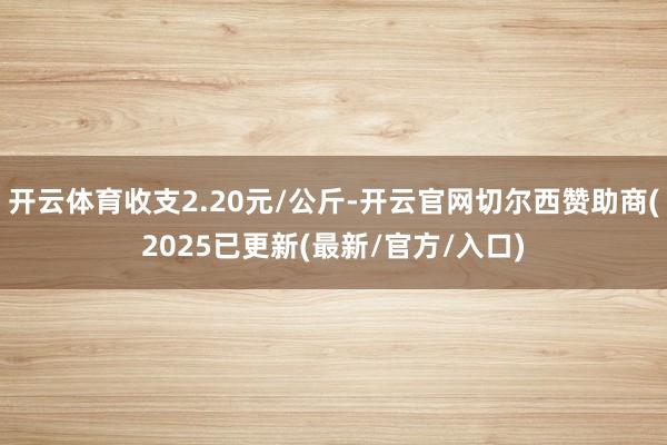开云体育收支2.20元/公斤-开云官网切尔西赞助商(2025已更新(最新/官方/入口)