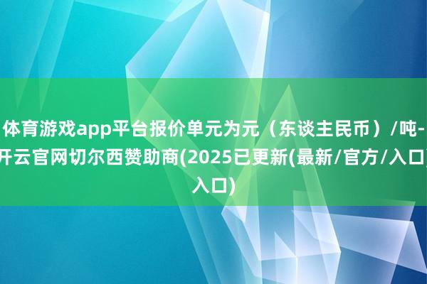 体育游戏app平台报价单元为元（东谈主民币）/吨-开云官网切尔西赞助商(2025已更新(最新/官方/入口)