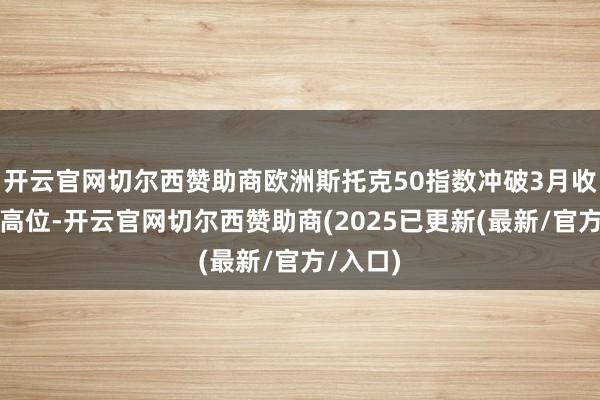 开云官网切尔西赞助商欧洲斯托克50指数冲破3月收盘记载高位-开云官网切尔西赞助商(2025已更新(最新/官方/入口)