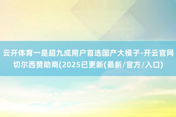 云开体育 一是超九成用户首选国产大模子-开云官网切尔西赞助商(2025已更新(最新/官方/入口)