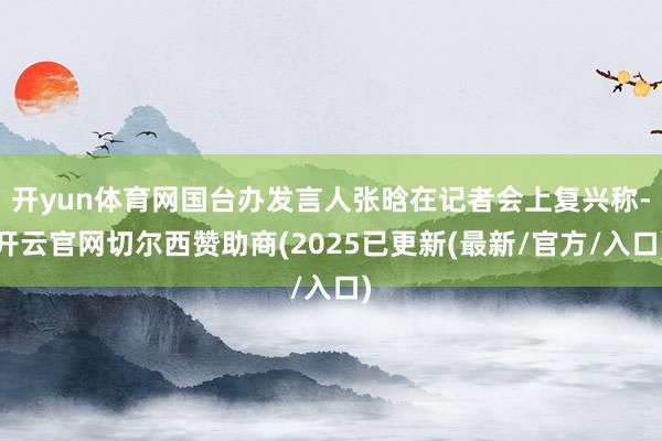 开yun体育网国台办发言人张晗在记者会上复兴称-开云官网切尔西赞助商(2025已更新(最新/官方/入口)