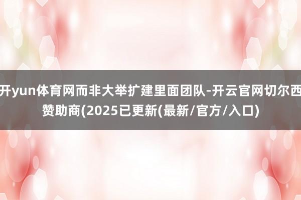 开yun体育网而非大举扩建里面团队-开云官网切尔西赞助商(2025已更新(最新/官方/入口)