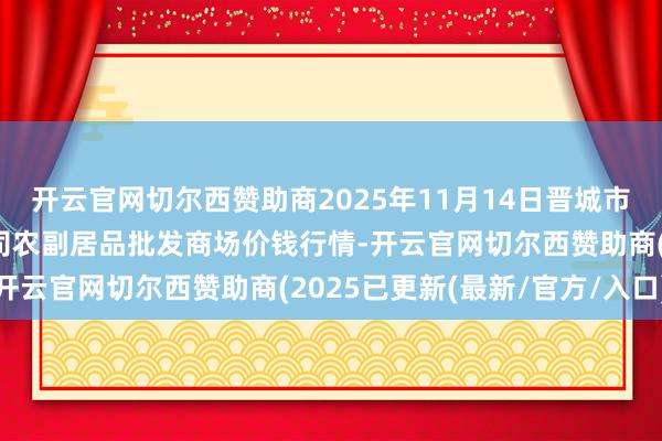 开云官网切尔西赞助商2025年11月14日晋城市绿盛农工商实业有限公司农副居品批发商场价钱行情-开云官网切尔西赞助商(2025已更新(最新/官方/入口)
